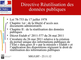 Directive Réutilisation des
               données publiques
• Loi 78-753 du 17 juillet 1978
• Chapitre 1er : de la liberté d’accès aux
  documents administratifs
• Chapitre II : de la réutilisation des données
  publiques
• Décret Etalab n° 2011-577 du 26 mai 2011
• Circulaire du 26 mai 2011 relative à la création
  du portail unique des informations publiques de
  l’Etat « data.gouv.fr » par la mission « Etalab » et
  l’application des dispositions régissant le droit de
  réutilisation des informations publiques

                 MIG/LBT - 23.11.12
 