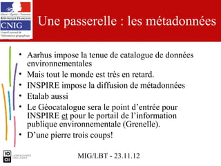 Une passerelle : les métadonnées

• Aarhus impose la tenue de catalogue de données
  environnementales
• Mais tout le monde est très en retard.
• INSPIRE impose la diffusion de métadonnées
• Etalab aussi
• Le Géocatalogue sera le point d’entrée pour
  INSPIRE et pour le portail de l’information
  publique environnementale (Grenelle).
• D’une pierre trois coups!

                MIG/LBT - 23.11.12
 