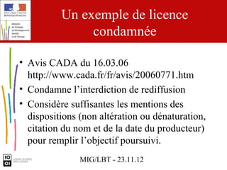 Un exemple de licence
               condamnée

• Avis CADA du 16.03.06
  http://www.cada.fr/fr/avis/20060771.htm
• Condamne l’interdiction de rediffusion
• Considère suffisantes les mentions des
  dispositions (non altération ou dénaturation,
  citation du nom et de la date du producteur)
  pour remplir l’objectif poursuivi.
               MIG/LBT - 23.11.12
 