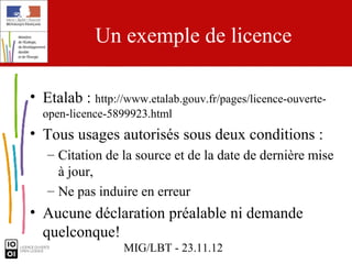 Un exemple de licence

• Etalab : http://www.etalab.gouv.fr/pages/licence-ouverte-
  open-licence-5899923.html
• Tous usages autorisés sous deux conditions :
   – Citation de la source et de la date de dernière mise
     à jour,
   – Ne pas induire en erreur
• Aucune déclaration préalable ni demande
  quelconque!
                  MIG/LBT - 23.11.12
 