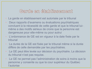 • La garde en établissement est autorisée par le tribunal
• Deux rapports d’examens ou évaluations psychiatriques
  concluent à la nécessité de cette garde et que le tribunal lui-
  même a des motifs sérieux de croire que la personne est
  dangereuse pour elle-même ou pour autrui
• L’ordonnance de GE est en vigueur à la date fixée par le
  tribunal
• La durée de la GE est fixée par le tribunal même si la durée
  diffère de celle demandée par les psychiatres.
• La GE peut être levée sur décision du psychiatre. La décision
  du tribunal n’est pas requise.
• La GE ne permet pas l’administration de soins à moins que la
  personne y consente ou que la cour supérieur du Québec
  l’autorise
 