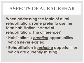 ASPECTS OF AURAL REHAB
When addressing the topic of aural
rehabilitation, some prefer to use the
term habilitation instead of
rehabilitation. The difference?
• Habilitation is creating opportunities
which never existed.
• Rehabilitation is restoring opportunities
which are currently missing.

 