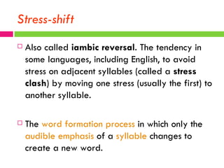 Stress-shift Also called  iambic reversal . The tendency in some languages, including English, to avoid stress on adjacent syllables (called a  stress clash ) by moving one stress (usually the first) to another syllable.  The  word formation process  in which only the  audible   emphasis  of a  syllable  changes to create a new word.  
