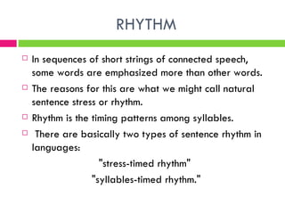 RHYTHM In sequences of short strings of connected speech, some words are emphasized more than other words. The reasons for this are what we might call natural sentence stress or rhythm. Rhythm is the timing patterns among syllables.          There are basically two types of sentence rhythm in languages: "stress-timed rhythm"  "syllables-timed rhythm." 