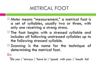 METRICAL FOOT Meter  means “measurement,” a metrical foot is a set of syllables, usually two or three, with only one receiving a strong stress.  The foot begins with a stressed syllable and includes all following unstressed syllables up to the following stressed syllable. Scanning  is the name for the technique of determining the metrical foot. Ex: 'D o you | 'always | 'have to | 'speak  with your | 'mouth  full 