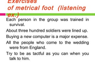 Exercises of metrical foot  (listening ex.) Each person in the group was trained in survival. About three hundred soldiers were lined up. Buying a new computer is a major expense. All the people who come to the wedding were from England.  Try to be as tactful as you can when you talk to him.  