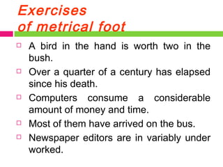 Exercises of metrical foot A bird in the hand is worth two in the bush. Over a quarter of a century has elapsed since his death. Computers consume a considerable amount of money and time. Most of them have arrived on the bus. Newspaper editors are in variably under worked. 