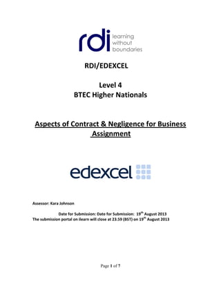 Page 1 of 7
RDI/EDEXCEL
Level 4
BTEC Higher Nationals
Aspects of Contract & Negligence for Business
Assignment
Assessor: Kara Johnson
Date for Submission: Date for Submission: 19th
August 2013
The submission portal on ilearn will close at 23.59 (BST) on 19th
August 2013
 