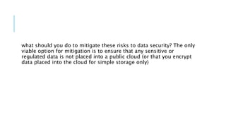 what should you do to mitigate these risks to data security? The only
viable option for mitigation is to ensure that any sensitive or
regulated data is not placed into a public cloud (or that you encrypt
data placed into the cloud for simple storage only)
 