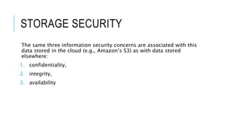 STORAGE SECURITY
The same three information security concerns are associated with this
data stored in the cloud (e.g., Amazon’s S3) as with data stored
elsewhere:
1. confidentiality,
2. integrity,
3. availability
 