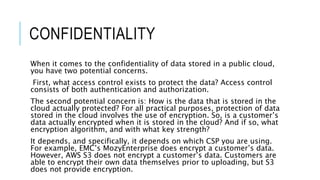 CONFIDENTIALITY
When it comes to the confidentiality of data stored in a public cloud,
you have two potential concerns.
First, what access control exists to protect the data? Access control
consists of both authentication and authorization.
The second potential concern is: How is the data that is stored in the
cloud actually protected? For all practical purposes, protection of data
stored in the cloud involves the use of encryption. So, is a customer’s
data actually encrypted when it is stored in the cloud? And if so, what
encryption algorithm, and with what key strength?
It depends, and specifically, it depends on which CSP you are using.
For example, EMC’s MozyEnterprise does encrypt a customer’s data.
However, AWS S3 does not encrypt a customer’s data. Customers are
able to encrypt their own data themselves prior to uploading, but S3
does not provide encryption.
 