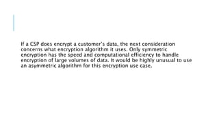If a CSP does encrypt a customer’s data, the next consideration
concerns what encryption algorithm it uses. Only symmetric
encryption has the speed and computational efficiency to handle
encryption of large volumes of data. It would be highly unusual to use
an asymmetric algorithm for this encryption use case.
 