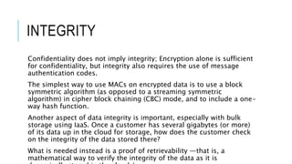 INTEGRITY
Confidentiality does not imply integrity; Encryption alone is sufficient
for confidentiality, but integrity also requires the use of message
authentication codes.
The simplest way to use MACs on encrypted data is to use a block
symmetric algorithm (as opposed to a streaming symmetric
algorithm) in cipher block chaining (CBC) mode, and to include a one-
way hash function.
Another aspect of data integrity is important, especially with bulk
storage using IaaS. Once a customer has several gigabytes (or more)
of its data up in the cloud for storage, how does the customer check
on the integrity of the data stored there?
What is needed instead is a proof of retrievability —that is, a
mathematical way to verify the integrity of the data as it is
 