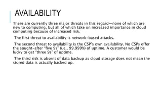 AVAILABILITY
There are currently three major threats in this regard—none of which are
new to computing, but all of which take on increased importance in cloud
computing because of increased risk.
The first threat to availability is network-based attacks.
The second threat to availability is the CSP’s own availability. No CSPs offer
the sought-after “five 9s” (i.e., 99.999%) of uptime. A customer would be
lucky to get “three 9s” of uptime.
The third risk is absent of data backup as cloud storage does not mean the
stored data is actually backed up.
 