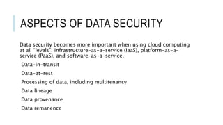 ASPECTS OF DATA SECURITY
Data security becomes more important when using cloud computing
at all “levels”: infrastructure-as-a-service (IaaS), platform-as-a-
service (PaaS), and software-as-a-service.
Data-in-transit
Data-at-rest
Processing of data, including multitenancy
Data lineage
Data provenance
Data remanence
 