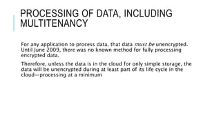PROCESSING OF DATA, INCLUDING
MULTITENANCY
For any application to process data, that data must be unencrypted.
Until June 2009, there was no known method for fully processing
encrypted data.
Therefore, unless the data is in the cloud for only simple storage, the
data will be unencrypted during at least part of its life cycle in the
cloud—processing at a minimum
 