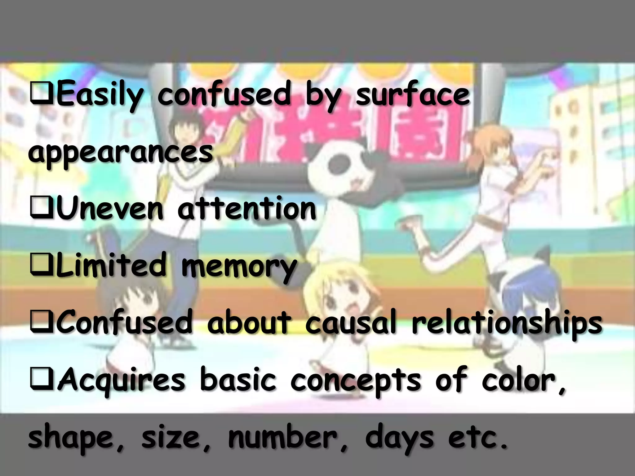Easily confused by surface
appearances
Uneven attention
Limited memory
Confused about causal relationships
Acquires basic concepts of color,
shape, size, number, days etc.
 