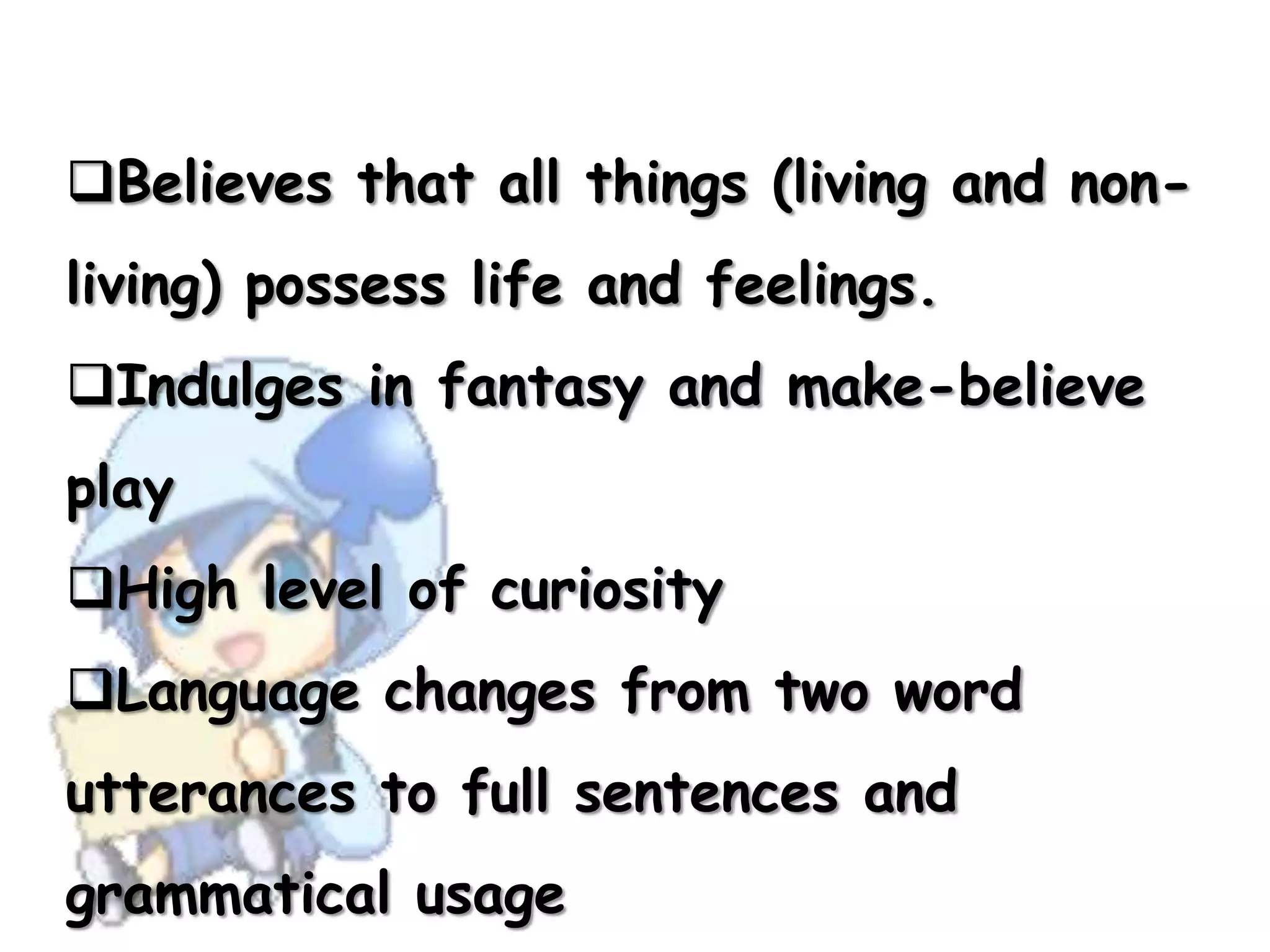 Believes that all things (living and non-
living) possess life and feelings.
Indulges in fantasy and make-believe
play
High level of curiosity
Language changes from two word
utterances to full sentences and
grammatical usage
 