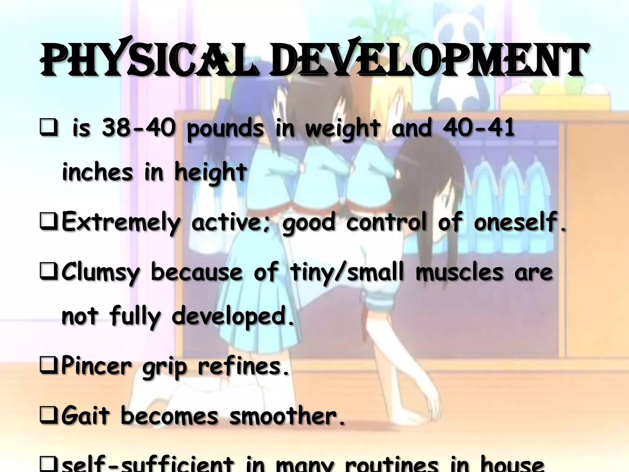Physical Development
 is 38-40 pounds in weight and 40-41
 inches in height

Extremely active; good control of oneself.

Clumsy because of tiny/small muscles are
 not fully developed.

Pincer grip refines.

Gait becomes smoother.
 