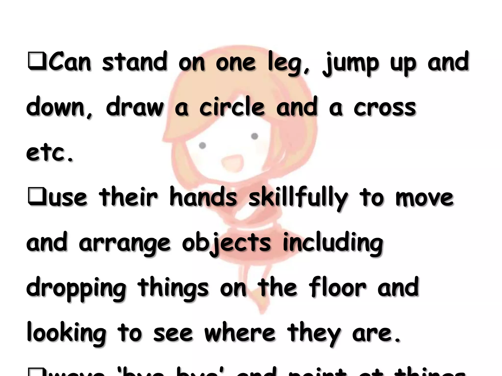 Can stand on one leg, jump up and
down, draw a circle and a cross
etc.
use their hands skillfully to move
and arrange objects including
dropping things on the floor and
looking to see where they are.
 