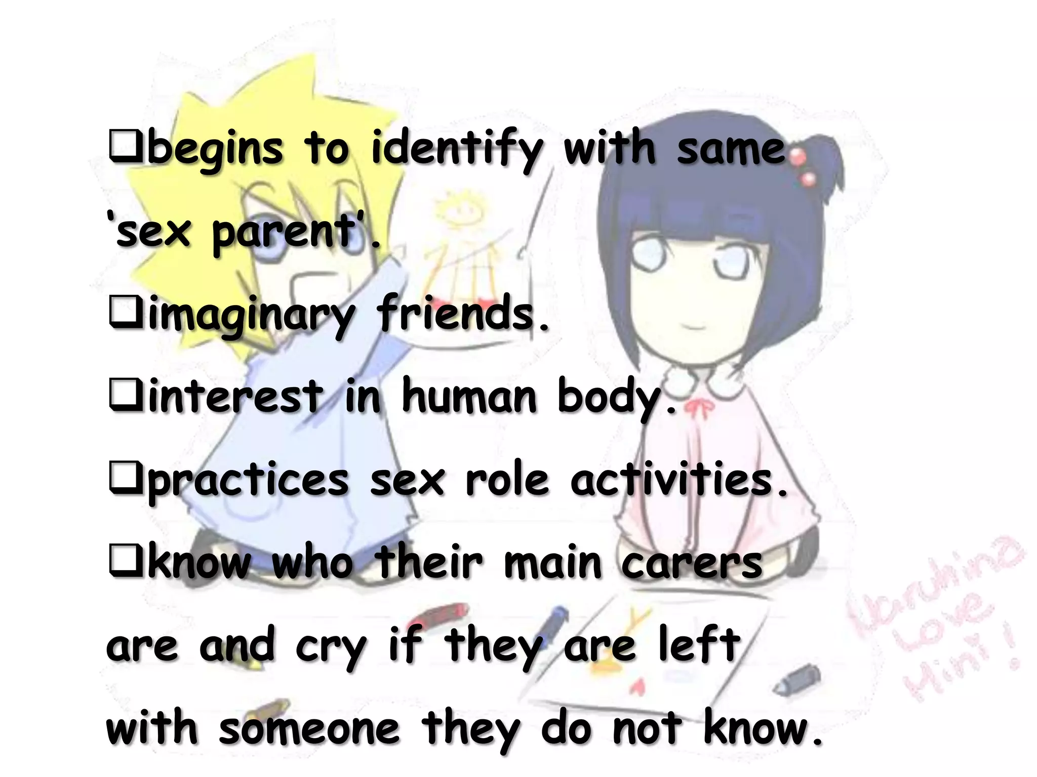begins to identify with same
‘sex parent’.
imaginary friends.
interest in human body.
practices sex role activities.
know who their main carers
are and cry if they are left
with someone they do not know.
 