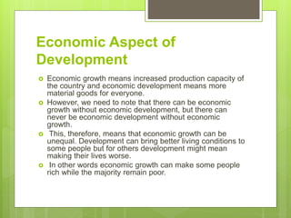 Economic Aspect of
Development
 Economic growth means increased production capacity of
the country and economic development means more
material goods for everyone.
 However, we need to note that there can be economic
growth without economic development, but there can
never be economic development without economic
growth.
 This, therefore, means that economic growth can be
unequal. Development can bring better living conditions to
some people but for others development might mean
making their lives worse.
 In other words economic growth can make some people
rich while the majority remain poor.
 