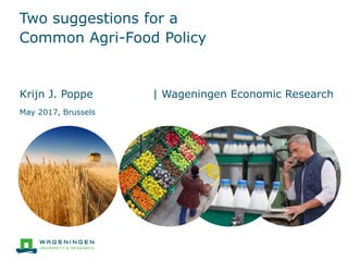 Two suggestions for a
Common Agri-Food Policy
Krijn J. Poppe | Wageningen Economic Research
May 2017, Brussels
 