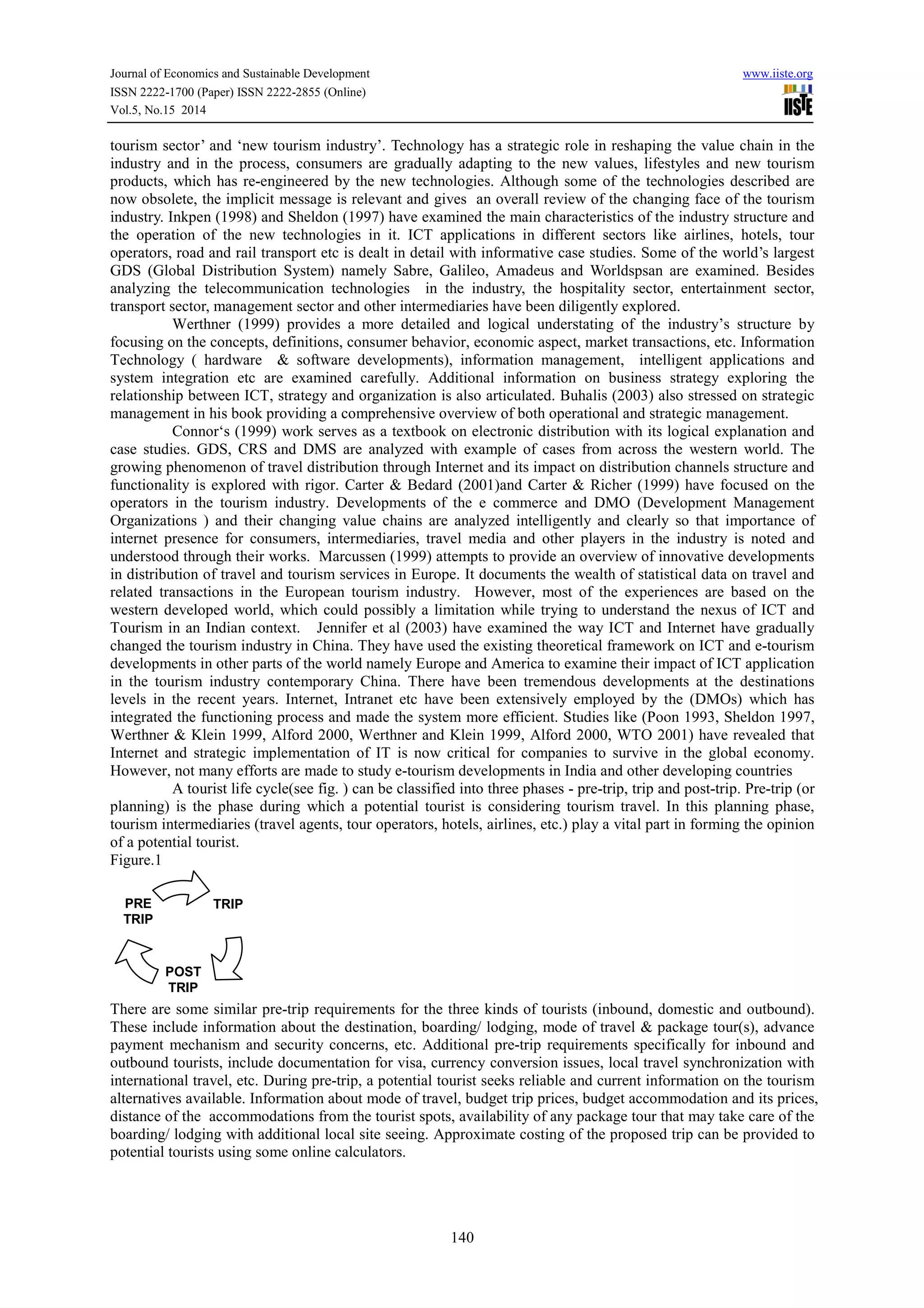 Journal of Economics and Sustainable Development www.iiste.org 
ISSN 2222-1700 (Paper) ISSN 2222-2855 (Online) 
Vol.5, No.15 2014 
tourism sector’ and ‘new tourism industry’. Technology has a strategic role in reshaping the value chain in the 
industry and in the process, consumers are gradually adapting to the new values, lifestyles and new tourism 
products, which has re-engineered by the new technologies. Although some of the technologies described are 
now obsolete, the implicit message is relevant and gives an overall review of the changing face of the tourism 
industry. Inkpen (1998) and Sheldon (1997) have examined the main characteristics of the industry structure and 
the operation of the new technologies in it. ICT applications in different sectors like airlines, hotels, tour 
operators, road and rail transport etc is dealt in detail with informative case studies. Some of the world’s largest 
GDS (Global Distribution System) namely Sabre, Galileo, Amadeus and Worldspsan are examined. Besides 
analyzing the telecommunication technologies in the industry, the hospitality sector, entertainment sector, 
transport sector, management sector and other intermediaries have been diligently explored. 
Werthner (1999) provides a more detailed and logical understating of the industry’s structure by 
focusing on the concepts, definitions, consumer behavior, economic aspect, market transactions, etc. Information 
Technology ( hardware & software developments), information management, intelligent applications and 
system integration etc are examined carefully. Additional information on business strategy exploring the 
relationship between ICT, strategy and organization is also articulated. Buhalis (2003) also stressed on strategic 
management in his book providing a comprehensive overview of both operational and strategic management. 
Connor‘s (1999) work serves as a textbook on electronic distribution with its logical explanation and 
case studies. GDS, CRS and DMS are analyzed with example of cases from across the western world. The 
growing phenomenon of travel distribution through Internet and its impact on distribution channels structure and 
functionality is explored with rigor. Carter & Bedard (2001)and Carter & Richer (1999) have focused on the 
operators in the tourism industry. Developments of the e commerce and DMO (Development Management 
Organizations ) and their changing value chains are analyzed intelligently and clearly so that importance of 
internet presence for consumers, intermediaries, travel media and other players in the industry is noted and 
understood through their works. Marcussen (1999) attempts to provide an overview of innovative developments 
in distribution of travel and tourism services in Europe. It documents the wealth of statistical data on travel and 
related transactions in the European tourism industry. However, most of the experiences are based on the 
western developed world, which could possibly a limitation while trying to understand the nexus of ICT and 
Tourism in an Indian context. Jennifer et al (2003) have examined the way ICT and Internet have gradually 
changed the tourism industry in China. They have used the existing theoretical framework on ICT and e-tourism 
developments in other parts of the world namely Europe and America to examine their impact of ICT application 
in the tourism industry contemporary China. There have been tremendous developments at the destinations 
levels in the recent years. Internet, Intranet etc have been extensively employed by the (DMOs) which has 
integrated the functioning process and made the system more efficient. Studies like (Poon 1993, Sheldon 1997, 
Werthner & Klein 1999, Alford 2000, Werthner and Klein 1999, Alford 2000, WTO 2001) have revealed that 
Internet and strategic implementation of IT is now critical for companies to survive in the global economy. 
However, not many efforts are made to study e-tourism developments in India and other developing countries 
A tourist life cycle(see fig. ) can be classified into three phases - pre-trip, trip and post-trip. Pre-trip (or 
planning) is the phase during which a potential tourist is considering tourism travel. In this planning phase, 
tourism intermediaries (travel agents, tour operators, hotels, airlines, etc.) play a vital part in forming the opinion 
of a potential tourist. 
Figure.1 
140 
TRIP 
POST 
TRIP 
PRE 
TRIP 
There are some similar pre-trip requirements for the three kinds of tourists (inbound, domestic and outbound). 
These include information about the destination, boarding/ lodging, mode of travel & package tour(s), advance 
payment mechanism and security concerns, etc. Additional pre-trip requirements specifically for inbound and 
outbound tourists, include documentation for visa, currency conversion issues, local travel synchronization with 
international travel, etc. During pre-trip, a potential tourist seeks reliable and current information on the tourism 
alternatives available. Information about mode of travel, budget trip prices, budget accommodation and its prices, 
distance of the accommodations from the tourist spots, availability of any package tour that may take care of the 
boarding/ lodging with additional local site seeing. Approximate costing of the proposed trip can be provided to 
potential tourists using some online calculators. 
 