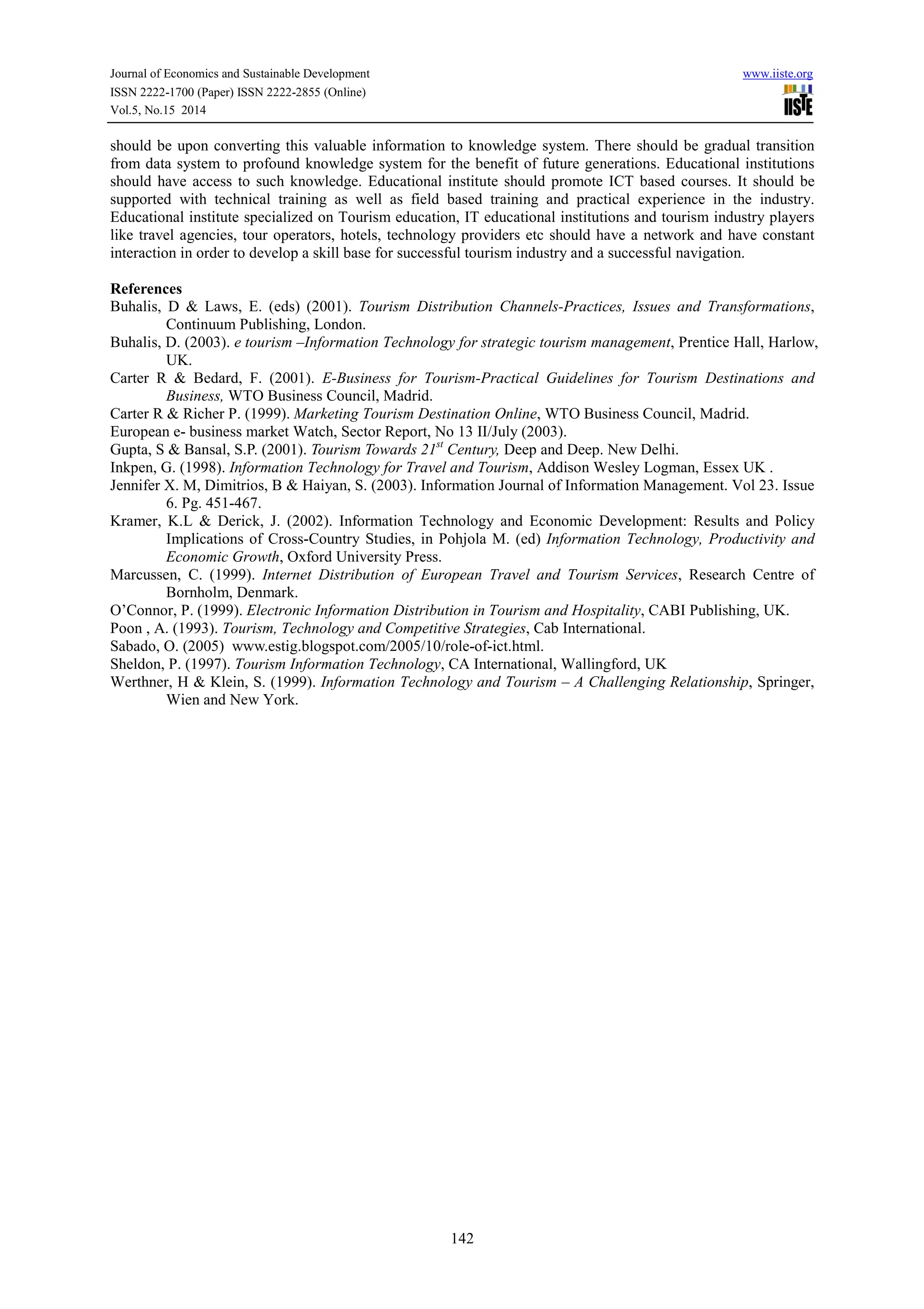 Journal of Economics and Sustainable Development www.iiste.org 
ISSN 2222-1700 (Paper) ISSN 2222-2855 (Online) 
Vol.5, No.15 2014 
should be upon converting this valuable information to knowledge system. There should be gradual transition 
from data system to profound knowledge system for the benefit of future generations. Educational institutions 
should have access to such knowledge. Educational institute should promote ICT based courses. It should be 
supported with technical training as well as field based training and practical experience in the industry. 
Educational institute specialized on Tourism education, IT educational institutions and tourism industry players 
like travel agencies, tour operators, hotels, technology providers etc should have a network and have constant 
interaction in order to develop a skill base for successful tourism industry and a successful navigation. 
References 
Buhalis, D & Laws, E. (eds) (2001). Tourism Distribution Channels-Practices, Issues and Transformations, 
142 
Continuum Publishing, London. 
Buhalis, D. (2003). e tourism –Information Technology for strategic tourism management, Prentice Hall, Harlow, 
UK. 
Carter R & Bedard, F. (2001). E-Business for Tourism-Practical Guidelines for Tourism Destinations and 
Business, WTO Business Council, Madrid. 
Carter R & Richer P. (1999). Marketing Tourism Destination Online, WTO Business Council, Madrid. 
European e- business market Watch, Sector Report, No 13 II/July (2003). 
Gupta, S & Bansal, S.P. (2001). Tourism Towards 21st Century, Deep and Deep. New Delhi. 
Inkpen, G. (1998). Information Technology for Travel and Tourism, Addison Wesley Logman, Essex UK . 
Jennifer X. M, Dimitrios, B & Haiyan, S. (2003). Information Journal of Information Management. Vol 23. Issue 
6. Pg. 451-467. 
Kramer, K.L & Derick, J. (2002). Information Technology and Economic Development: Results and Policy 
Implications of Cross-Country Studies, in Pohjola M. (ed) Information Technology, Productivity and 
Economic Growth, Oxford University Press. 
Marcussen, C. (1999). Internet Distribution of European Travel and Tourism Services, Research Centre of 
Bornholm, Denmark. 
O’Connor, P. (1999). Electronic Information Distribution in Tourism and Hospitality, CABI Publishing, UK. 
Poon , A. (1993). Tourism, Technology and Competitive Strategies, Cab International. 
Sabado, O. (2005) www.estig.blogspot.com/2005/10/role-of-ict.html. 
Sheldon, P. (1997). Tourism Information Technology, CA International, Wallingford, UK 
Werthner, H & Klein, S. (1999). Information Technology and Tourism – A Challenging Relationship, Springer, 
Wien and New York. 
 