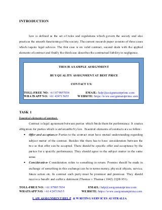 INTRODUCTION
Law is defined as the set of rules and regulations which govern the society and also
practices the smooth functioning of the society. The current research paper consists of three cases
which require legal advices. The first case is on valid contract, second deals with the applied
elements of contract and finally the third case describes the contractual liability in negligence.
THIS IS A SAMPLE ASSIGNMENT
BUY QUALITY ASSIGNMENT AT BEST PRICE
CONTACT US:
TOLL-FREE NO: +61 879057034 EMAIL: help@assignmentprime.com
WHATSAPP NO: +61 424715655 WEBSITE: https://www.assignmentprime.com
TASK 1
Essential elements of contract
Contract is legal agreement between parties which binds them for performance. It creates
obligation for parties which is enforceable by law. Essential elements of contracts are as follow-
 Offer and acceptance- Parties to the contract must have mutual understanding regarding
subject matter of the contract. Besides this there has to have consideration between the
two so that offer can be accepted. There should be specific offer and acceptance by the
parties for a specific performance. They should agree to the subject matter in the same
sense.
 Consideration- Consideration refers to something in return. Promise should be made in
exchange of something in this exchange can be in terms money, physical objects, service,
future action etc. In contract each party must be promisor and promisee. They should
receive a benefit and suffer a detriment (Thomas v Thomas (1842) 2 QB 851).
TOLL-FREE NO: +61 879057034 EMAIL: help@assignmentprime.com
WHATSAPP NO: +61 424715655 WEBSITE: https://www.assignmentprime.com
LAWASSIGNMENT HELP & WRITING SERVICES AUSTRALIA
 