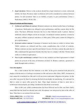  Legal intention- Parties to the contract should have legal intention to create contractual
liability for them. Promises made in affection will not be considered as contract between
parties. In such promises there is no liability of party to give performance (Jones v
Padavatton [1969] 1 WLR 328).
Types of contract and their impact
 Unilateral and bilateral contract- Bilateral contracts are formed on the basis of exchange
of promises. Both parties are obliged to give performance and they cannot deny for the
same. The basic difference between the two is that bilateral needs 2 parties whereas
unilateral contract obligate action on one part. In unilateral contract promise is made by
one party without reciprocal assurance of other party. Other party cannot be obliged to
give a performance.
 Oral and written contract- Formation of contract can be done in verbal or written form.
Verbal contracts are informal and they create complications due to lack of certainty.
Written contracts are more specific and formal. In case of written contract the party has to
fully understand the agreement besides this they have to comply with that. Written deed
works as evidence in grievances.
 Face to face and distance contract- Face to face contracts are those agreements in which
parties are present at the time of formation of deed. In distance contracts, agreement is
made through mails or letters.
Case description
For a valid contract the first element is an offer. In the given situation book placed in
display with the motive of selling is invitation to offer and not an offer (Gale, 2007). Invitation to
treat cannot be considered as offer and it will not create contractual obligation for parties. In this
case offer was given by Sam by selecting the book from display for purchasing. It is optional for
Bob to select or reject offer given by Sam. There legal intention of Sam to enter into a
contractual relationship by providing consideration described in invitation.
Here in this case verbal communication has been followed and in this case Sam clearly
stated Bob that the book has already been sold. Acceptance was not given by him to the offer of
Sam. Thus there is no contract between them.
TOLL-FREE NO: +61 879057034 EMAIL: help@assignmentprime.com
WHATSAPP NO: +61 424715655 WEBSITE: https://www.assignmentprime.com
LAWASSIGNMENT HELP & WRITING SERVICES AUSTRALIA
 
