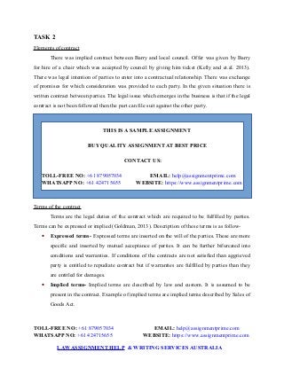 TASK 2
Elements of contract
There was implied contract between Barry and local council. Offer was given by Barry
for hire of a chair which was accepted by council by giving him ticket (Kelly and et.al. 2013).
There was legal intention of parties to enter into a contractual relationship. There was exchange
of promises for which consideration was provided to each party. In the given situation there is
written contract between parties. The legal issue which emerges in the business is that if the legal
contract is not been followed then the part can file suit against the other party.
THIS IS A SAMPLE ASSIGNMENT
BUY QUALITY ASSIGNMENT AT BEST PRICE
CONTACT US:
TOLL-FREE NO: +61 879057034 EMAIL: help@assignmentprime.com
WHATSAPP NO: +61 424715655 WEBSITE: https://www.assignmentprime.com
Terms of the contract
Terms are the legal duties of the contract which are required to be fulfilled by parties.
Terms can be expressed or implied (Goldman, 2013). Description of these terms is as follow-
 Expressed terms- Expressed terms are inserted on the will of the parties. These are more
specific and inserted by mutual acceptance of parties. It can be further bifurcated into
conditions and warranties. If conditions of the contracts are not satisfied than aggrieved
party is entitled to repudiate contract but if warranties are fulfilled by parties than they
are entitled for damages.
 Implied terms- Implied terms are described by law and custom. It is assumed to be
present in the contract. Example of implied terms are implied terms described by Sales of
Goods Act.
TOLL-FREE NO: +61 879057034 EMAIL: help@assignmentprime.com
WHATSAPP NO: +61 424715655 WEBSITE: https://www.assignmentprime.com
LAWASSIGNMENT HELP & WRITING SERVICES AUSTRALIA
 