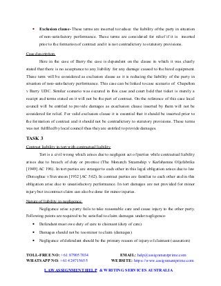 Exclusion clause- These terms are inserted to reduce the liability of the party in situation
of non-satisfactory performance. These terms are considered for relief if it is inserted
prior to the formation of contract and it is not contradictory to statutory provisions.
Case description
Here in the case of Barry the case is dependent on the clause in which it was clearly
stated that there is no acceptance to any liability for any damage caused to the hired equipment.
These term will be considered as exclusion clause as it is reducing the liability of the party in
situation of non-satisfactory performance. This case can be linked to case scenario of Chapelton
v Barry UDC. Similar scenario was occured in this case and court held that ticket is merely a
receipt and terms stated on it will not be the part of contract. On the reference of this case local
council will be entitled to provide damages as execlusion clause inserted by them will not be
considered for relief. For valid exclusion clause it is essential that it should be inserted prior to
the formation of contract and it should not be contradictory to statutory provisions. These terms
was not fulfilled by local council thus they are entitled to provide damages.
TASK 3
Contrast liability in tort with contractual liability
Tort is a civil wrong which arises due to negligent act of parties while contractual liability
arises due to breach of duty or promise (The Monarch Steamship v Karlshamns Oljefabrika
[1949] AC 196). In tort parties are stranger to each other in this legal obligation arises due to law
(Donoghue v Stevenson [1932] AC 562). In contract parties are familiar to each other and in this
obligation arise due to unsatisfactory performance. In tort damages are not provided for minor
injury but in contract claim can also be done for minor injuries.
Nature of liability in negligence
Negligence arise a party fails to take reasonable care and cause injury to the other party.
Following points are required to be satisfied to claim damages under negligence-
 Defendant must owe duty of care to claimant (duty of care)
 Damages should not be too minor to claim (damages)
 Negligence of defendant should be the primary reason of injury of claimant (causation)
TOLL-FREE NO: +61 879057034 EMAIL: help@assignmentprime.com
WHATSAPP NO: +61 424715655 WEBSITE: https://www.assignmentprime.com
LAWASSIGNMENT HELP & WRITING SERVICES AUSTRALIA
 