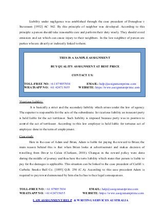 Liability under negligence was established through the case precedent of Donoghue v
Stevenson [1932] AC 562. By this principle of neighbor was developed. According to this
principle a person should take reasonable care and perform their duty wisely. They should avoid
omission and act which can cause injury to their neighbors. In the law neighbor of person are
parties who are directly or indirectly linked to them.
THIS IS A SAMPLE ASSIGNMENT
BUY QUALITY ASSIGNMENT AT BEST PRICE
CONTACT US:
TOLL-FREE NO: +61 879057034 EMAIL: help@assignmentprime.com
WHATSAPP NO: +61 424715655 WEBSITE: https://www.assignmentprime.com
Vicarious liability
It is basically a strict and the secondary liability which arises under the law of agency.
The superior is responsible for the acts of the subordinate. In vicarious liability an innocent party
is held liable for the act tortfeasor. Such liability is imposed because party was in position to
control the act of tortfeasor. According to this law employer is held liable for tortuous act of
employee done in the term of employment.
Case study
Here in the case of Adam and Brian, Adam is liable for paying the reward to Brian; the
main reason behind this is that when Brian looks at advertisement and makes decision of
travelling from Dover to Calais (Clarkson, 2010). Changes in the reward policy were done
during the middle of journey and thus here the torts liability which states that person is liable to
pay for the damages is applicable. This situation can be linked to the case precedent of Carlill v.
Carbolic Smoke Ball Co. [1893] Q.B. 256 (C.A). According to this case precedent Adam is
required to pay reward announced by him else he has to face legal consequences.
TOLL-FREE NO: +61 879057034 EMAIL: help@assignmentprime.com
WHATSAPP NO: +61 424715655 WEBSITE: https://www.assignmentprime.com
LAWASSIGNMENT HELP & WRITING SERVICES AUSTRALIA
 