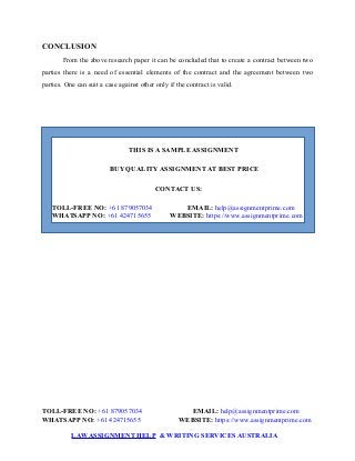 CONCLUSION
From the above research paper it can be concluded that to create a contract between two
parties there is a need of essential elements of the contract and the agreement between two
parties. One can suit a case against other only if the contract is valid.
THIS IS A SAMPLE ASSIGNMENT
BUY QUALITY ASSIGNMENT AT BEST PRICE
CONTACT US:
TOLL-FREE NO: +61 879057034 EMAIL: help@assignmentprime.com
WHATSAPP NO: +61 424715655 WEBSITE: https://www.assignmentprime.com
TOLL-FREE NO: +61 879057034 EMAIL: help@assignmentprime.com
WHATSAPP NO: +61 424715655 WEBSITE: https://www.assignmentprime.com
LAWASSIGNMENT HELP & WRITING SERVICES AUSTRALIA
 