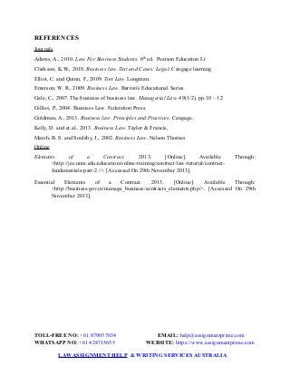 REFERENCES
Journals
Adams, A., 2010. Law For Business Students. 6th
ed. Pearson Education Lt
Clarkson, K.W., 2010. Business law. Text and Cases: Legal. Cengage learning
Elliot, C. and Quinn, F., 2009. Tort Law. Longman.
Emerson, W. R., 2009. Business Law. Barron's Educational Series
Gale, C., 2007. The business of business law. Managerial Law. 49(1/2). pp.10 – 12
Gillies, P., 2004. Business Law. Federation Press.
Goldman, A., 2013. Business law: Principles and Practices. Cengage.
Kelly, D. and et.al., 2013. Business Law. Taylor & Francis,
Marsh, B. S. and Soulsby, J., 2002. Business Law. Nelson Thornes
Online
Elements of a Contract. 2013. [Online]. Available Through:
<http://jec.unm.edu/education/online-training/contract-law-tutorial/contract-
fundamentals-part-2 />. [Accessed On 29th November 2013].
Essential Elements of a Contract. 2013. [Online]. Available Through:
<http://business.gov.in/manage_business/contracts_elements.php/>. [Accessed On 29th
November 2013].
TOLL-FREE NO: +61 879057034 EMAIL: help@assignmentprime.com
WHATSAPP NO: +61 424715655 WEBSITE: https://www.assignmentprime.com
LAWASSIGNMENT HELP & WRITING SERVICES AUSTRALIA
 