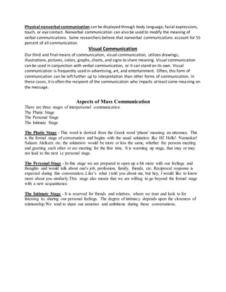 Physical nonverbal communication can be displayed through body language, facial expressions,
touch, or eye contact. Nonverbal communication can also be used to modify the meaning of
verbal communications. Some researchers believe that nonverbal communications account for 55
percent of all communication.
Visual Communication
Our third and final means of communication, visual communication, utilizes drawings,
illustrations, pictures, colors, graphs, charts, and signs to share meaning. Visual communication
can be used in conjunction with verbal communication, or it can stand on its own. Visual
communication is frequently used in advertising, art, and entertainment. Often, this form of
communication can be left further up to interpretation than other forms of communication. In
these cases, it is often the recipient of the communication who imparts at least some meaning on
the message.
Aspects of Mass Communication
There are three stages of interpersonal communication
The Phatic Stage
The Personal Stage
The Intimate Stage
The Phatic Stage - This word is derived from the Greek word 'phasis' meaning an utterance. This
is the formal stage of conversation and begins with the usual salutation like Hi! Hello! Namaskar!
Salaam Aleikum etc. the salutation would be more or less the same, whether the persons meeting
and greeting each other or are meeting for the first time. It is warming up stage, that may or may
not lead to the next i.e personal stage.
The Personal Stage - In this stage we are prepared to open up a bit more with our feelings and
thoughts and would talk about one's job, profession, family, friends, etc. Reciprocal response is
expected during this conversation..Like’s what i told you about me, but hey, I would like to know
more about you similarly.This stage also means that we are willing to go beyond the formal stage
with a new acquaintance.
The Intimate Stage - It is reserved for friends and relatives, whom we trust and look to for
listening to, sharing our personal feelings. The degree of intimacy depends upon the closeness of
relationship.We tend to share our anxieties and ambitions during these conversations.
 
