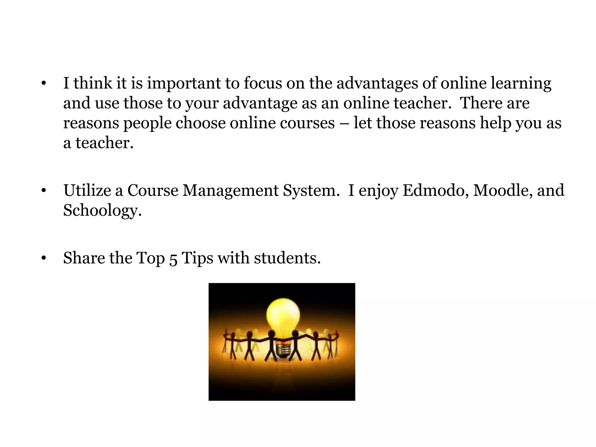• I think it is important to focus on the advantages of online learning
  and use those to your advantage as an online teacher. There are
  reasons people choose online courses – let those reasons help you as
  a teacher.

• Utilize a Course Management System. I enjoy Edmodo, Moodle, and
  Schoology.

• Share the Top 5 Tips with students.
 