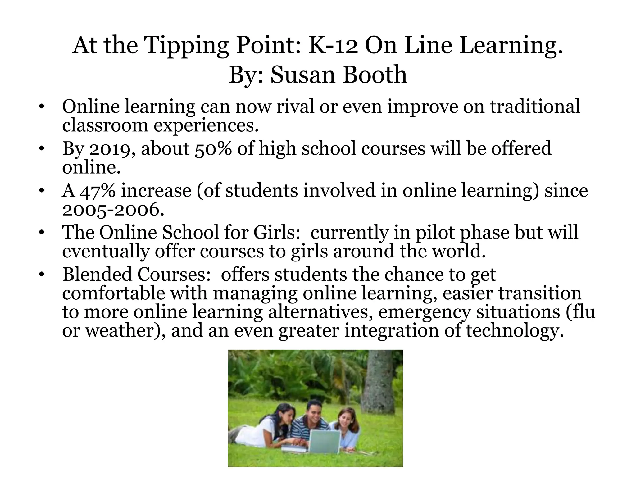 At the Tipping Point: K-12 On Line Learning.
                 By: Susan Booth
• Online learning can now rival or even improve on traditional
  classroom experiences.
• By 2019, about 50% of high school courses will be offered
  online.
• A 47% increase (of students involved in online learning) since
  2005-2006.
• The Online School for Girls: currently in pilot phase but will
  eventually offer courses to girls around the world.
• Blended Courses: offers students the chance to get
  comfortable with managing online learning, easier transition
  to more online learning alternatives, emergency situations (flu
  or weather), and an even greater integration of technology.
 