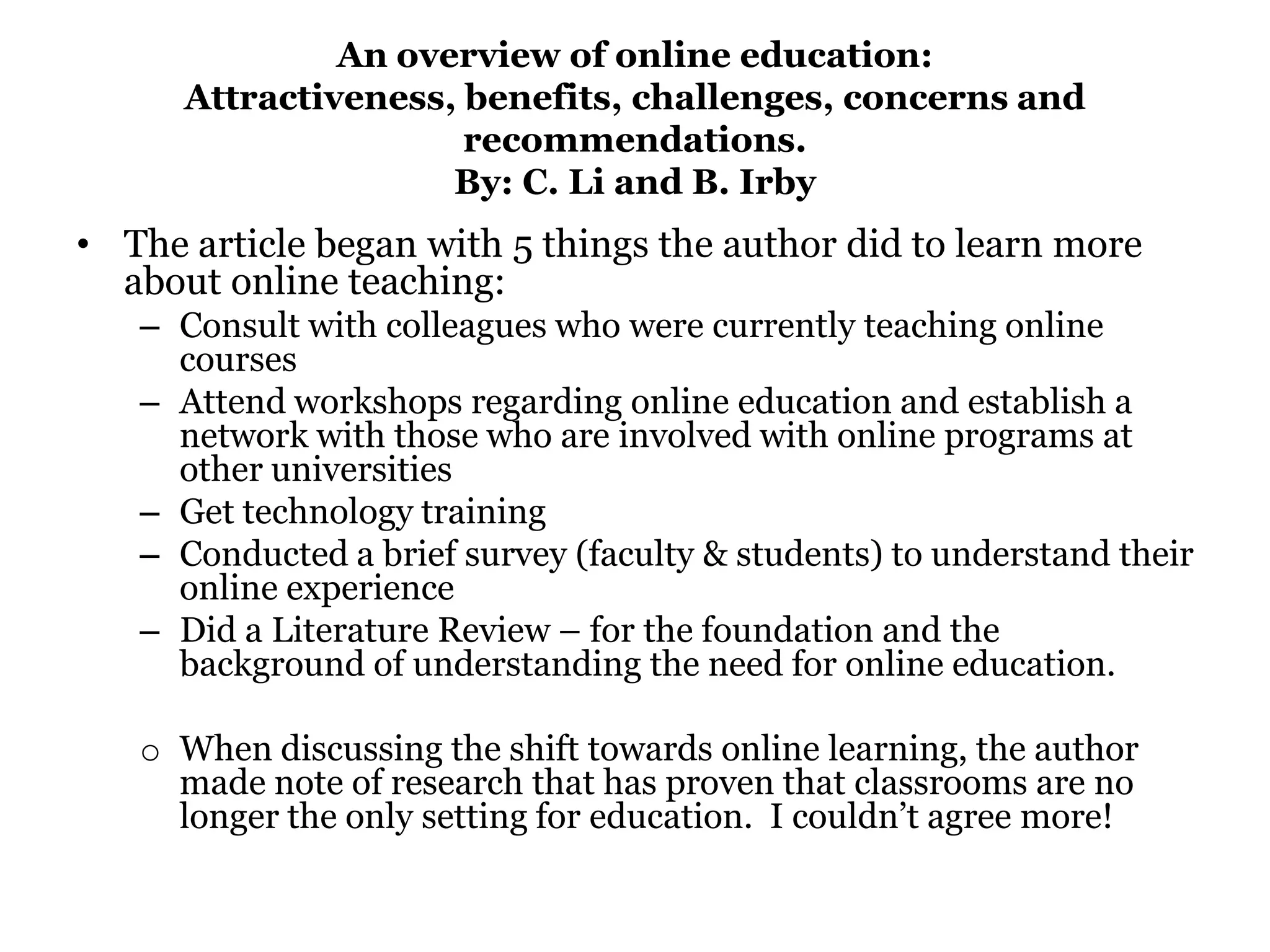 An overview of online education:
      Attractiveness, benefits, challenges, concerns and
                      recommendations.
                     By: C. Li and B. Irby
• The article began with 5 things the author did to learn more
  about online teaching:
   – Consult with colleagues who were currently teaching online
     courses
   – Attend workshops regarding online education and establish a
     network with those who are involved with online programs at
     other universities
   – Get technology training
   – Conducted a brief survey (faculty & students) to understand their
     online experience
   – Did a Literature Review – for the foundation and the
     background of understanding the need for online education.

   o When discussing the shift towards online learning, the author
     made note of research that has proven that classrooms are no
     longer the only setting for education. I couldn’t agree more!
 