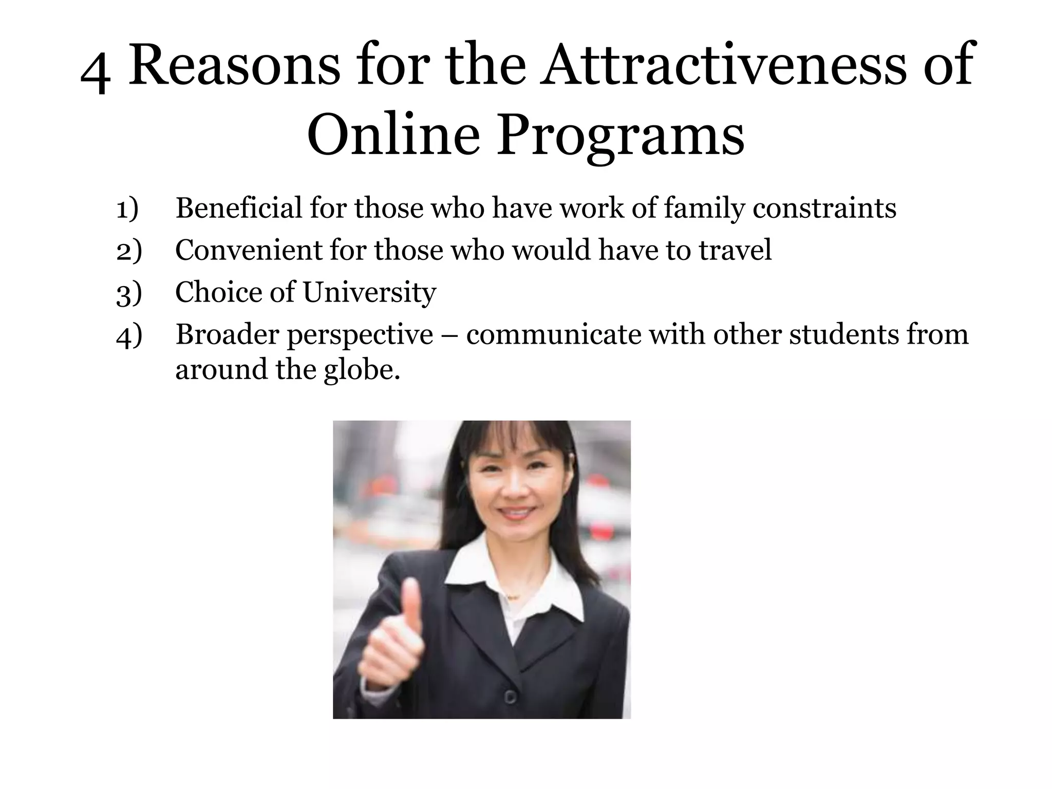 4 Reasons for the Attractiveness of
        Online Programs
 1)   Beneficial for those who have work of family constraints
 2)   Convenient for those who would have to travel
 3)   Choice of University
 4)   Broader perspective – communicate with other students from
      around the globe.
 