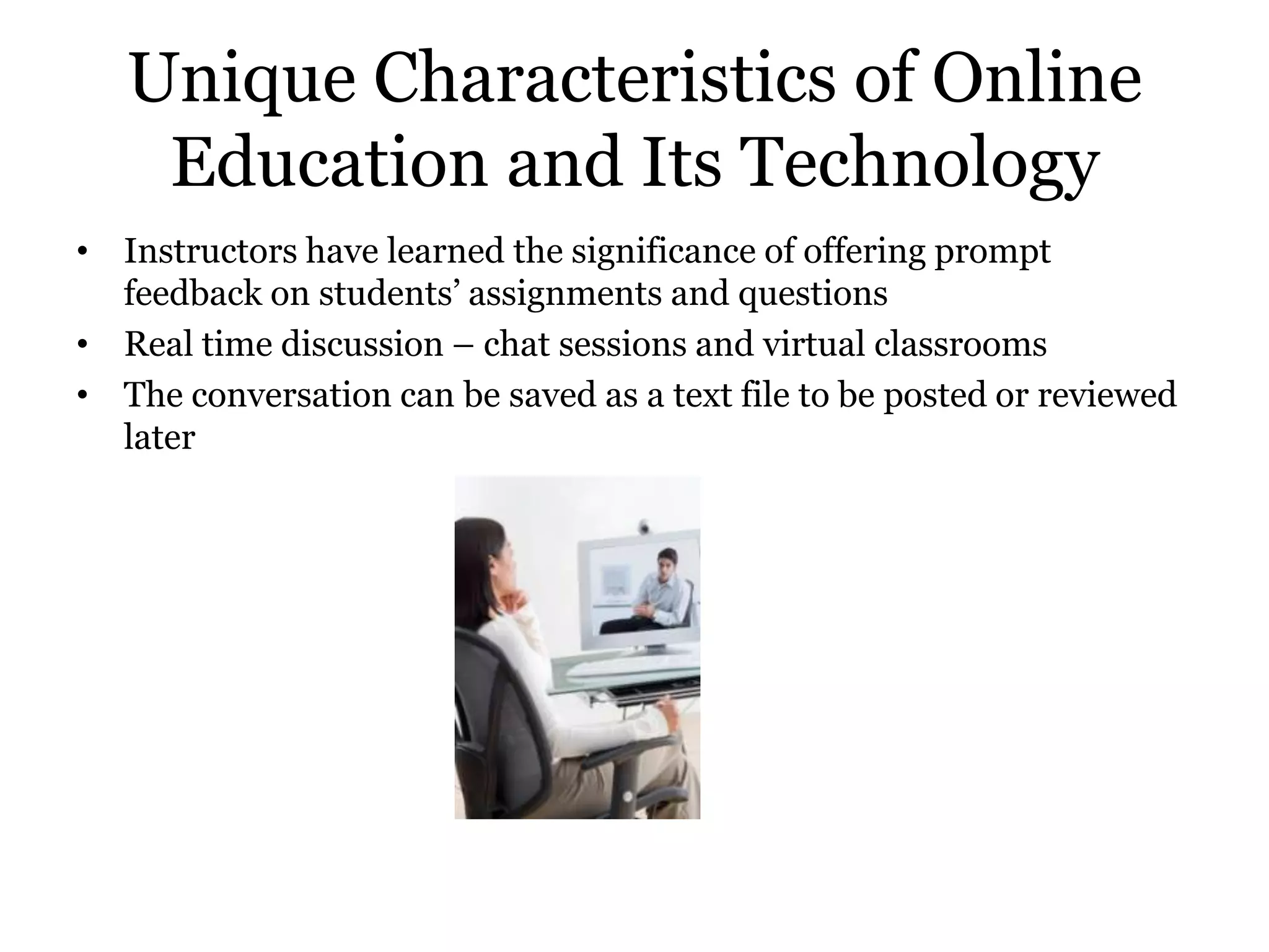 Unique Characteristics of Online
    Education and Its Technology
• Instructors have learned the significance of offering prompt
  feedback on students’ assignments and questions
• Real time discussion – chat sessions and virtual classrooms
• The conversation can be saved as a text file to be posted or reviewed
  later
 