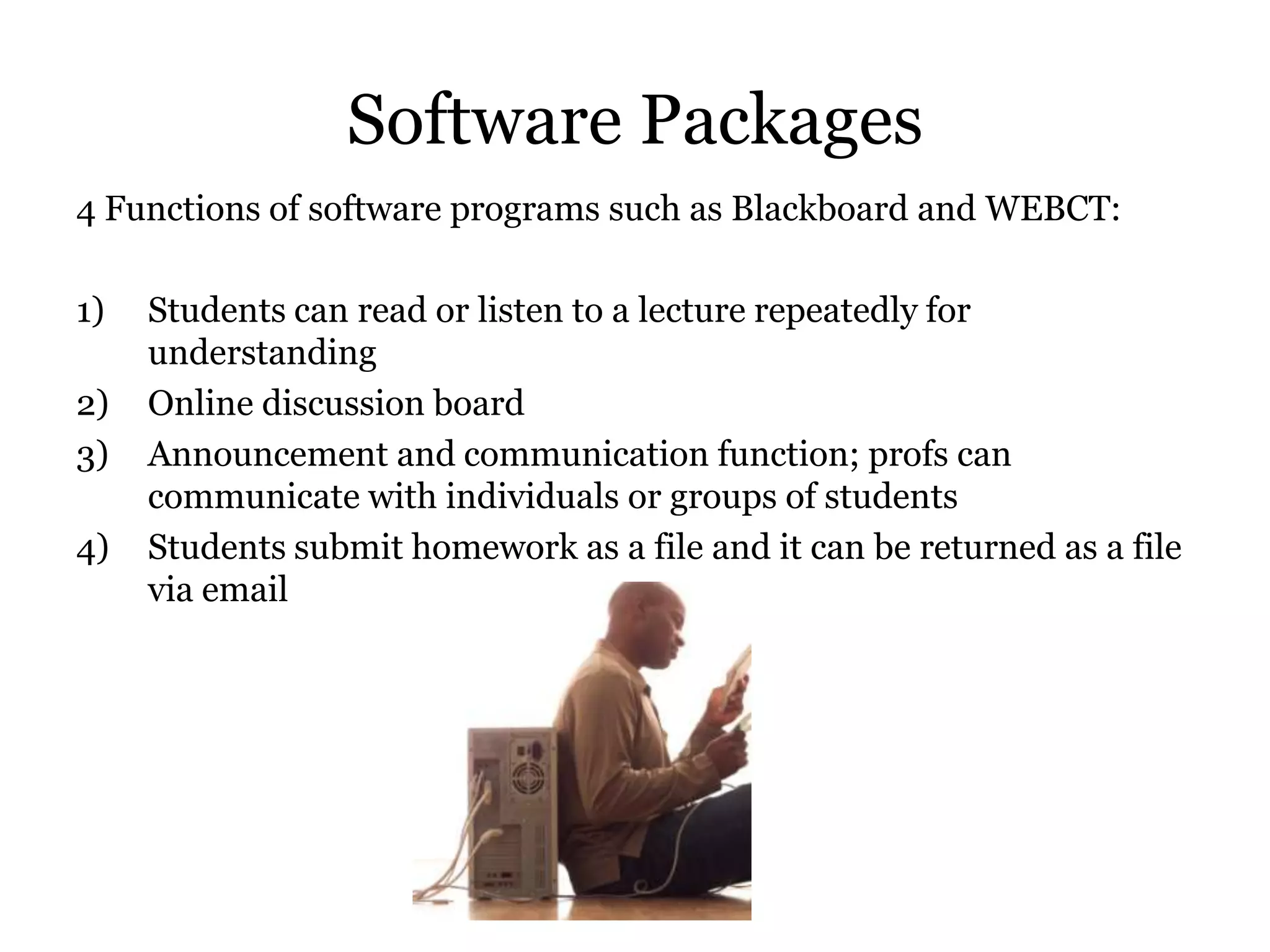 Software Packages
4 Functions of software programs such as Blackboard and WEBCT:

1)   Students can read or listen to a lecture repeatedly for
     understanding
2)   Online discussion board
3)   Announcement and communication function; profs can
     communicate with individuals or groups of students
4)   Students submit homework as a file and it can be returned as a file
     via email
 