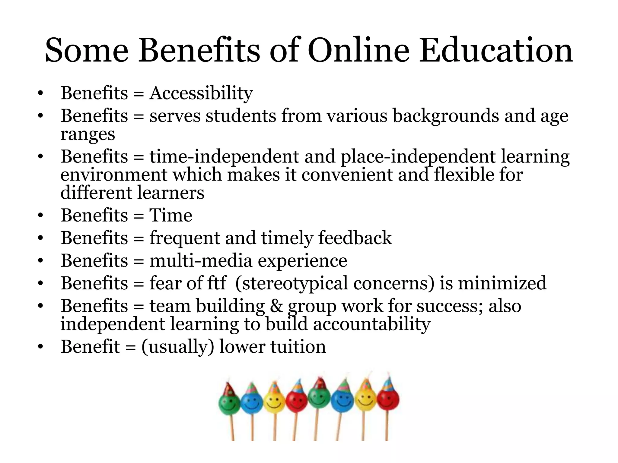 Some Benefits of Online Education
• Benefits = Accessibility
• Benefits = serves students from various backgrounds and age
  ranges
• Benefits = time-independent and place-independent learning
  environment which makes it convenient and flexible for
  different learners
• Benefits = Time
• Benefits = frequent and timely feedback
• Benefits = multi-media experience
• Benefits = fear of ftf (stereotypical concerns) is minimized
• Benefits = team building & group work for success; also
  independent learning to build accountability
• Benefit = (usually) lower tuition
 