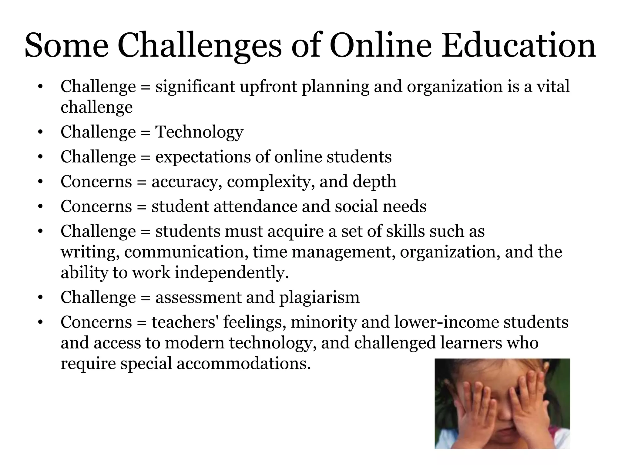 Some Challenges of Online Education
• Challenge = significant upfront planning and organization is a vital
  challenge
• Challenge = Technology
• Challenge = expectations of online students
• Concerns = accuracy, complexity, and depth
• Concerns = student attendance and social needs
• Challenge = students must acquire a set of skills such as
  writing, communication, time management, organization, and the
  ability to work independently.
• Challenge = assessment and plagiarism
• Concerns = teachers' feelings, minority and lower-income students
  and access to modern technology, and challenged learners who
  require special accommodations.
 