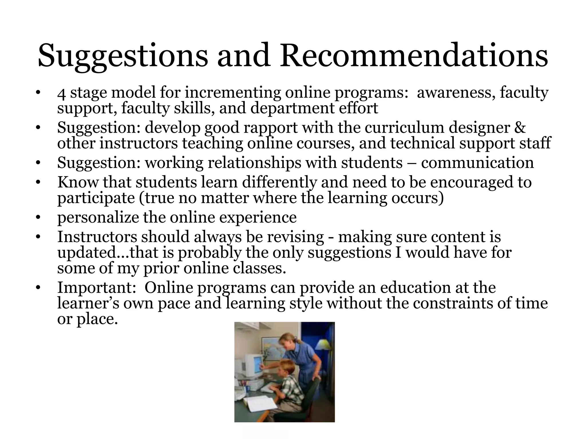 Suggestions and Recommendations
• 4 stage model for incrementing online programs: awareness, faculty
  support, faculty skills, and department effort
• Suggestion: develop good rapport with the curriculum designer &
  other instructors teaching online courses, and technical support staff
• Suggestion: working relationships with students – communication
• Know that students learn differently and need to be encouraged to
  participate (true no matter where the learning occurs)
• personalize the online experience
• Instructors should always be revising - making sure content is
  updated...that is probably the only suggestions I would have for
  some of my prior online classes.
• Important: Online programs can provide an education at the
  learner’s own pace and learning style without the constraints of time
  or place.
 