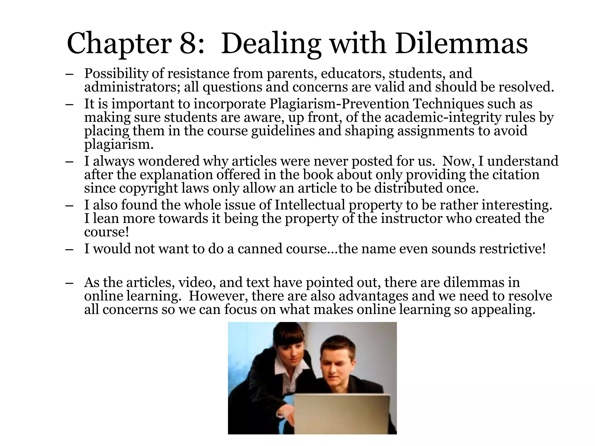 Chapter 8: Dealing with Dilemmas
– Possibility of resistance from parents, educators, students, and
  administrators; all questions and concerns are valid and should be resolved.
– It is important to incorporate Plagiarism-Prevention Techniques such as
  making sure students are aware, up front, of the academic-integrity rules by
  placing them in the course guidelines and shaping assignments to avoid
  plagiarism.
– I always wondered why articles were never posted for us. Now, I understand
  after the explanation offered in the book about only providing the citation
  since copyright laws only allow an article to be distributed once.
– I also found the whole issue of Intellectual property to be rather interesting.
  I lean more towards it being the property of the instructor who created the
  course!
– I would not want to do a canned course…the name even sounds restrictive!

– As the articles, video, and text have pointed out, there are dilemmas in
  online learning. However, there are also advantages and we need to resolve
  all concerns so we can focus on what makes online learning so appealing.
 
