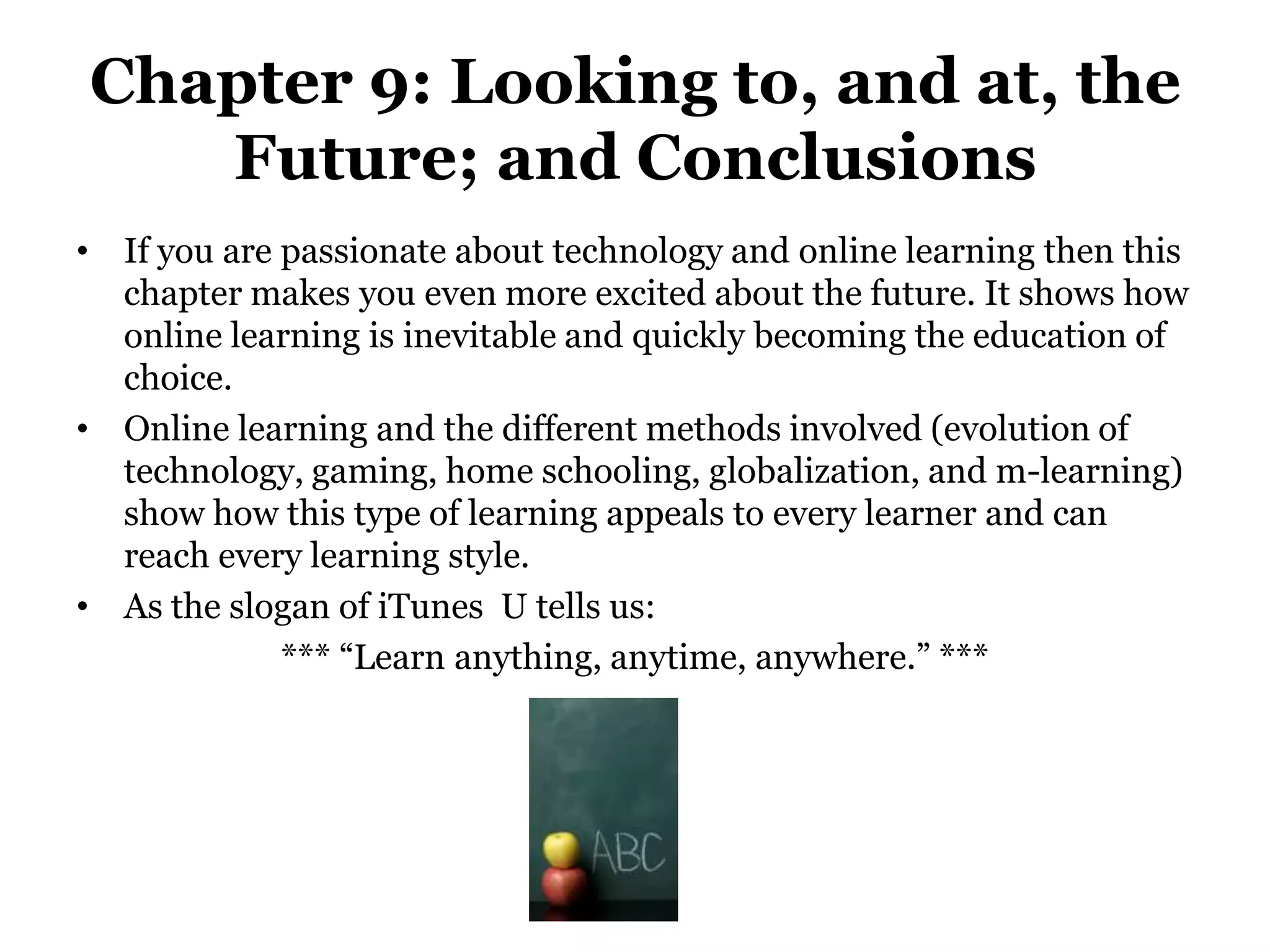 Chapter 9: Looking to, and at, the
   Future; and Conclusions
• If you are passionate about technology and online learning then this
  chapter makes you even more excited about the future. It shows how
  online learning is inevitable and quickly becoming the education of
  choice.
• Online learning and the different methods involved (evolution of
  technology, gaming, home schooling, globalization, and m-learning)
  show how this type of learning appeals to every learner and can
  reach every learning style.
• As the slogan of iTunes U tells us:
             *** “Learn anything, anytime, anywhere.” ***
 