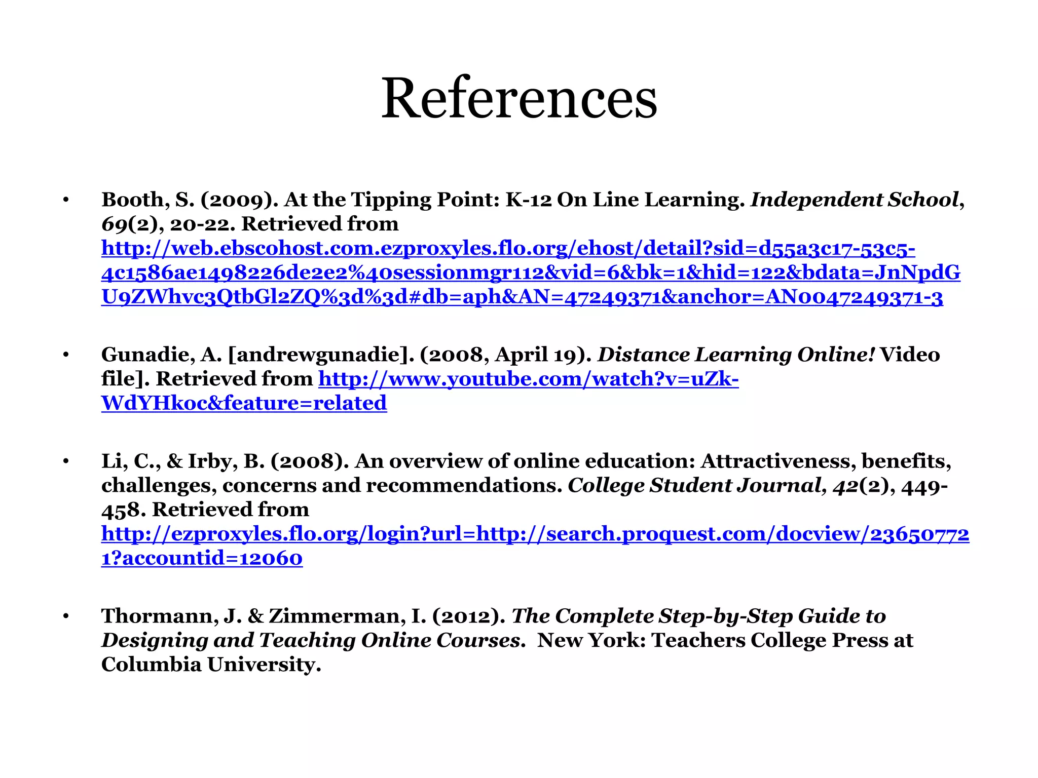 References
•   Booth, S. (2009). At the Tipping Point: K-12 On Line Learning. Independent School,
    69(2), 20-22. Retrieved from
    http://web.ebscohost.com.ezproxyles.flo.org/ehost/detail?sid=d55a3c17-53c5-
    4c1586ae1498226de2e2%40sessionmgr112&vid=6&bk=1&hid=122&bdata=JnNpdG
    U9ZWhvc3QtbGl2ZQ%3d%3d#db=aph&AN=47249371&anchor=AN0047249371-3

•   Gunadie, A. [andrewgunadie]. (2008, April 19). Distance Learning Online! Video
    file]. Retrieved from http://www.youtube.com/watch?v=uZk-
    WdYHkoc&feature=related

•   Li, C., & Irby, B. (2008). An overview of online education: Attractiveness, benefits,
    challenges, concerns and recommendations. College Student Journal, 42(2), 449-
    458. Retrieved from
    http://ezproxyles.flo.org/login?url=http://search.proquest.com/docview/23650772
    1?accountid=12060

•   Thormann, J. & Zimmerman, I. (2012). The Complete Step-by-Step Guide to
    Designing and Teaching Online Courses. New York: Teachers College Press at
    Columbia University.
 
