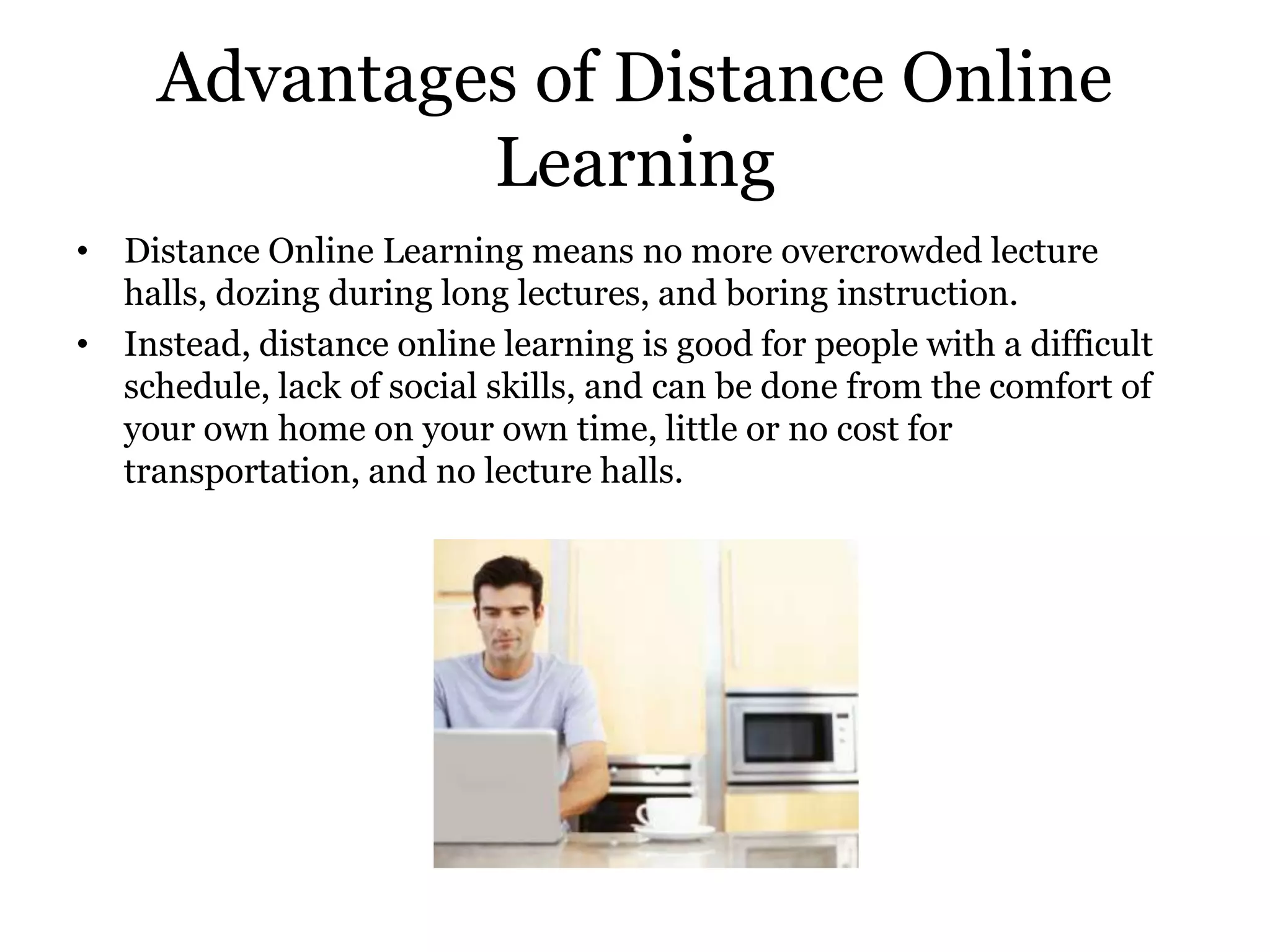 Advantages of Distance Online
              Learning
• Distance Online Learning means no more overcrowded lecture
  halls, dozing during long lectures, and boring instruction.
• Instead, distance online learning is good for people with a difficult
  schedule, lack of social skills, and can be done from the comfort of
  your own home on your own time, little or no cost for
  transportation, and no lecture halls.
 